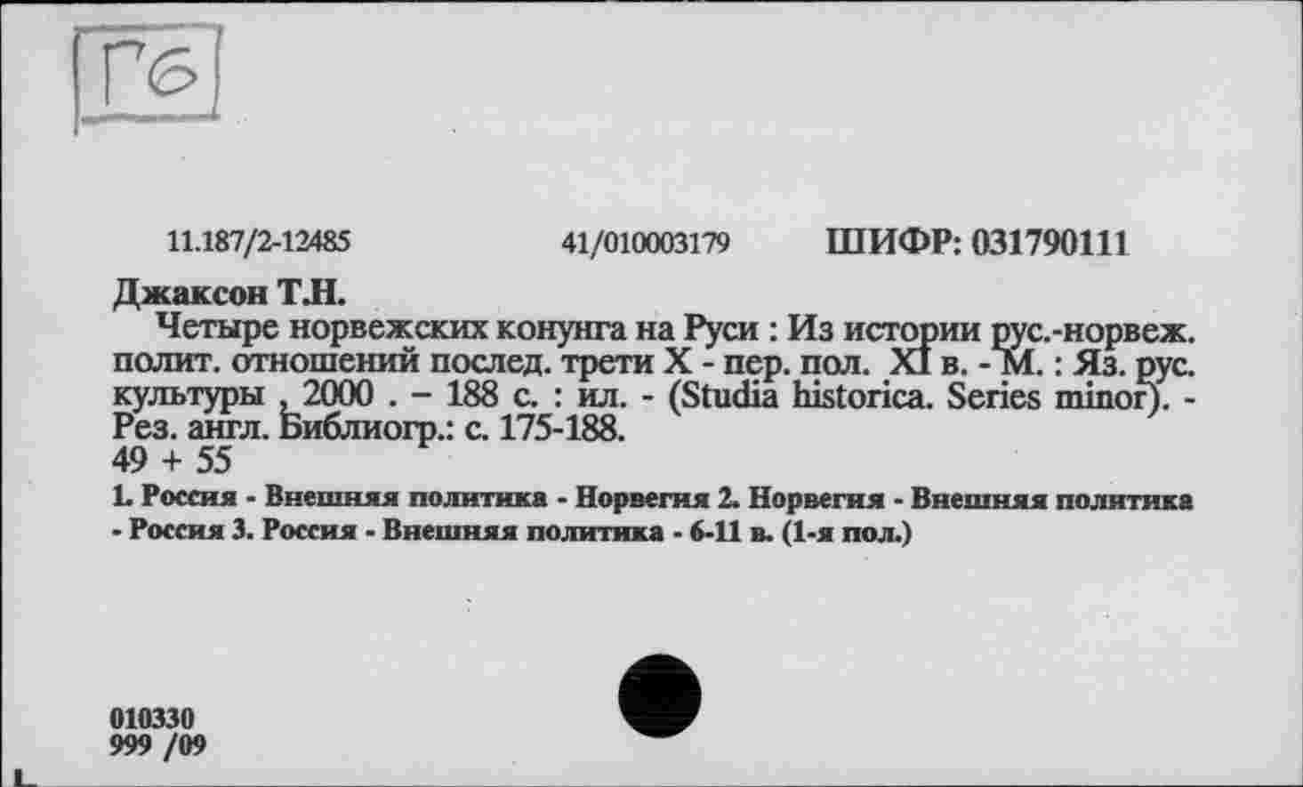 ﻿щи
11.187/2-12485	41/010003179 ШИФР: 031790111
Джаксон ТЛ.
Четыре норвежских конунга на Руси : Из истории рус.-норвеж. полит, отношений послед, трети X - пер. пол. XI в. -М. : Яз. рус. культуры ,2000 . - 188 с. : ил. - (Studia historica. Series minor). -Рез. англ. Библиогр.: с. 175-188.
49 + 55
L Россия - Внешняя политика - Норвегия 2. Норвегия - Внешняя политика
- Россия 3. Россия - Внешняя политика - 6-11 в. (1-я пол.)
010330
999 /09